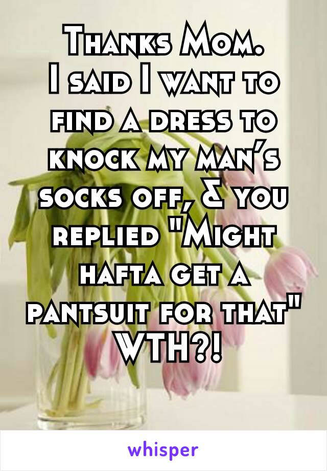 Thanks Mom.
I said I want to find a dress to knock my man’s socks off, & you replied "Might hafta get a pantsuit for that"
 WTH?!