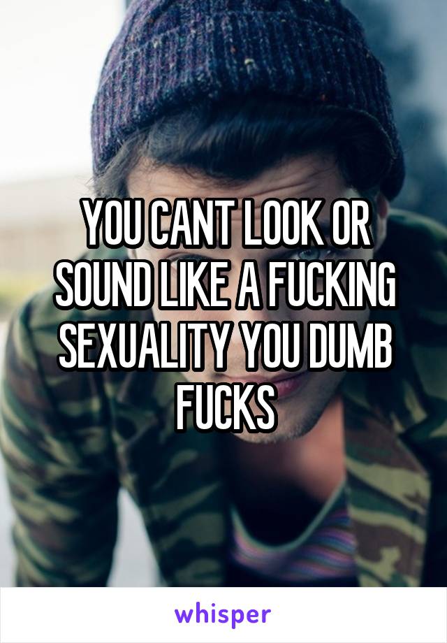 YOU CANT LOOK OR SOUND LIKE A FUCKING SEXUALITY YOU DUMB FUCKS