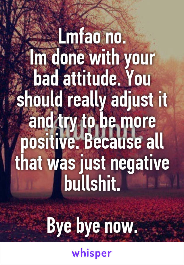 Lmfao no.
Im done with your bad attitude. You should really adjust it and try to be more positive. Because all that was just negative bullshit.

Bye bye now.