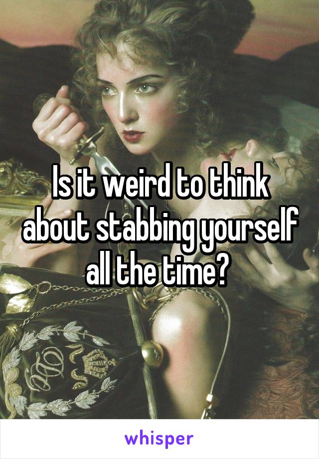 Is it weird to think about stabbing yourself all the time? 