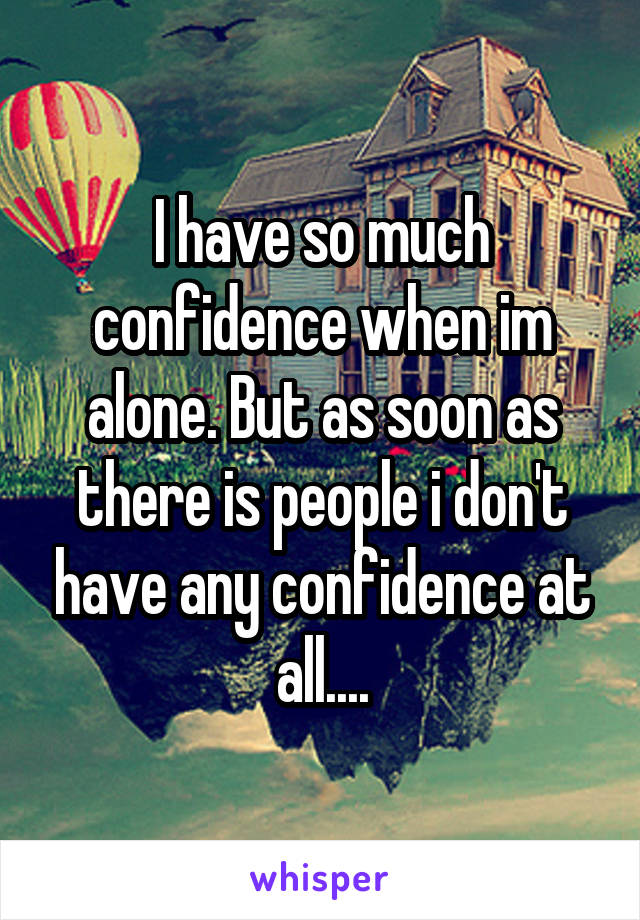 I have so much confidence when im alone. But as soon as there is people i don't have any confidence at all....