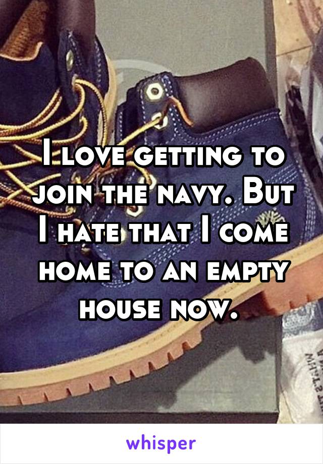 I love getting to join the navy. But I hate that I come home to an empty house now. 