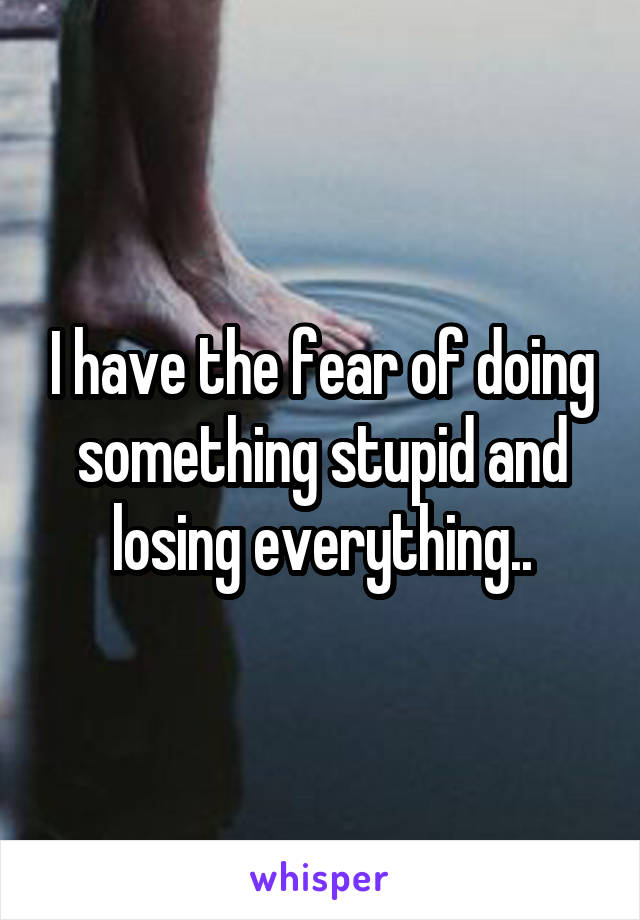 I have the fear of doing something stupid and losing everything..