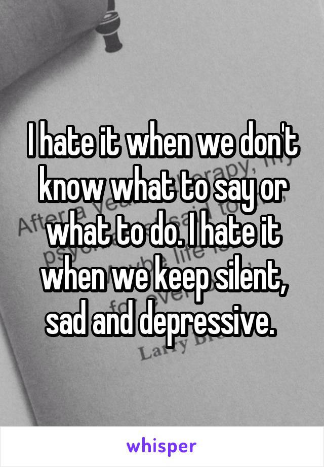 I hate it when we don't know what to say or what to do. I hate it when we keep silent, sad and depressive. 