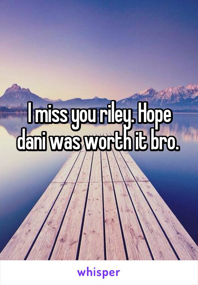 I miss you riley. Hope dani was worth it bro. 
