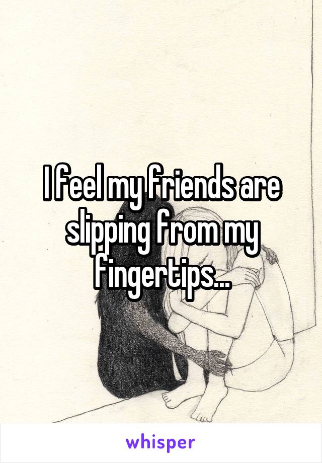 I feel my friends are slipping from my fingertips...