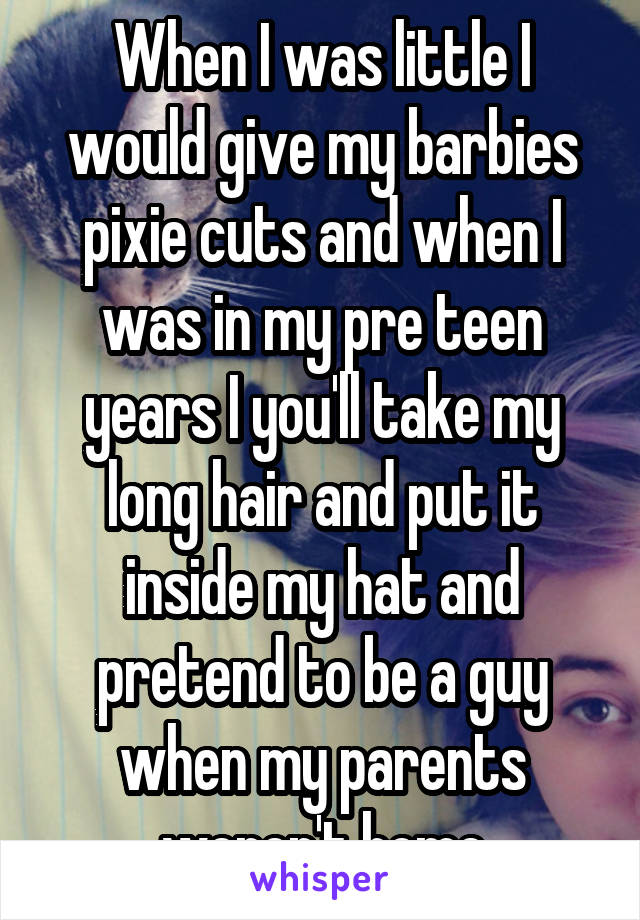 When I was little I would give my barbies pixie cuts and when I was in my pre teen years I you'll take my long hair and put it inside my hat and pretend to be a guy when my parents weren't home