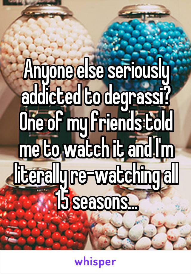 Anyone else seriously addicted to degrassi? One of my friends told me to watch it and I'm literally re-watching all 15 seasons...