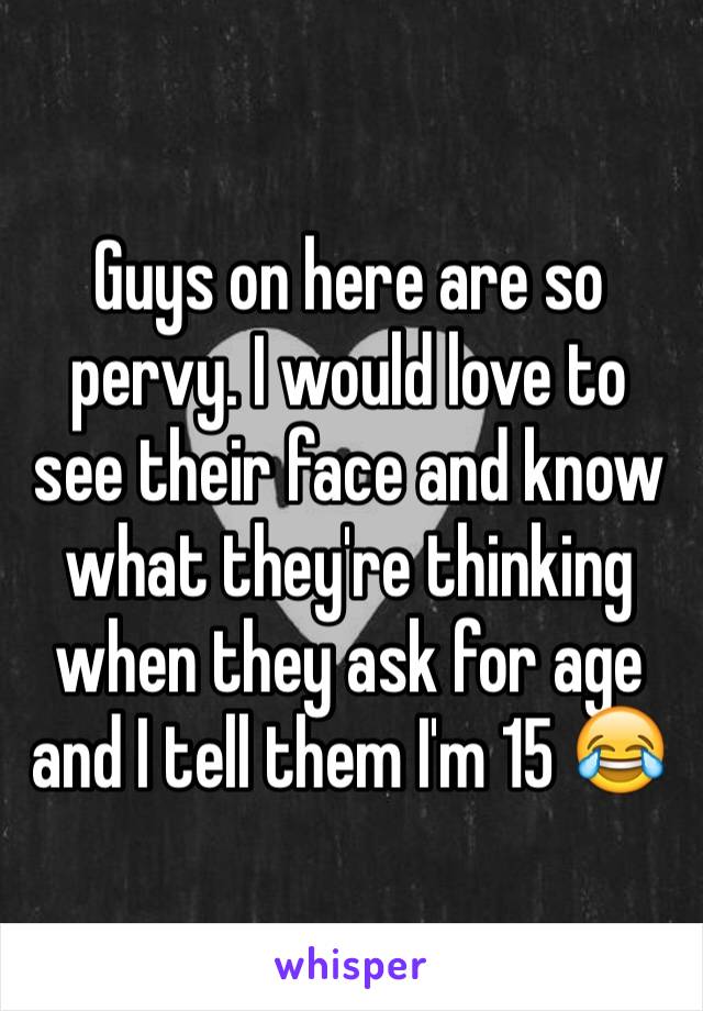 Guys on here are so pervy. I would love to see their face and know what they're thinking when they ask for age and I tell them I'm 15 😂