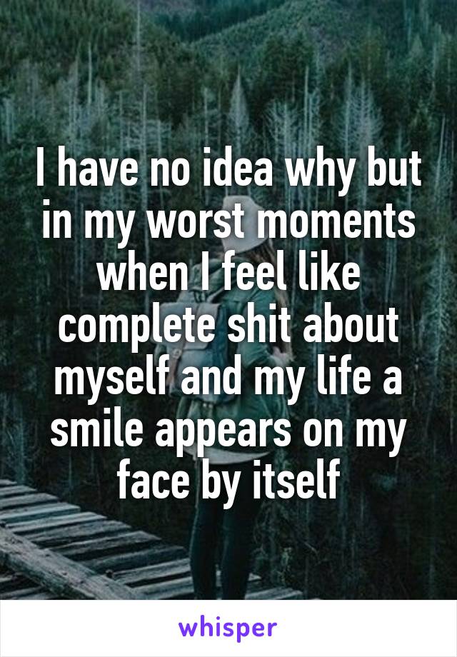 I have no idea why but in my worst moments when I feel like complete shit about myself and my life a smile appears on my face by itself