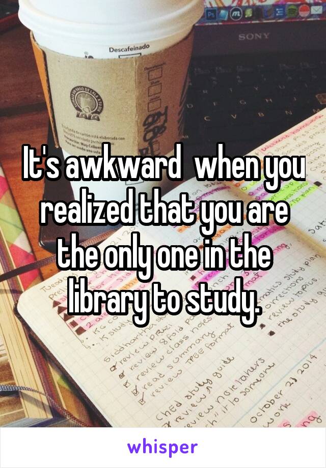 It's awkward  when you realized that you are the only one in the library to study.