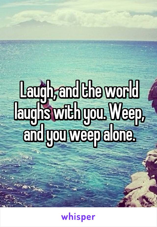 Laugh, and the world laughs with you. Weep, and you weep alone.