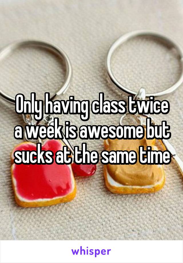 Only having class twice a week is awesome but sucks at the same time