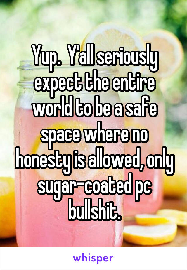 Yup.  Y'all seriously expect the entire world to be a safe space where no honesty is allowed, only sugar-coated pc bullshit.