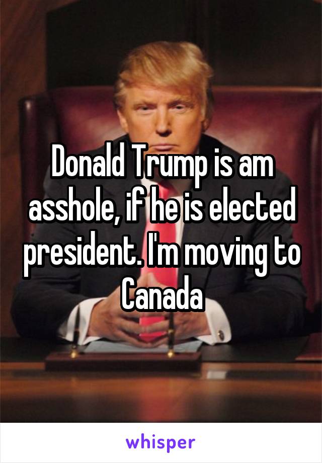 Donald Trump is am asshole, if he is elected president. I'm moving to Canada