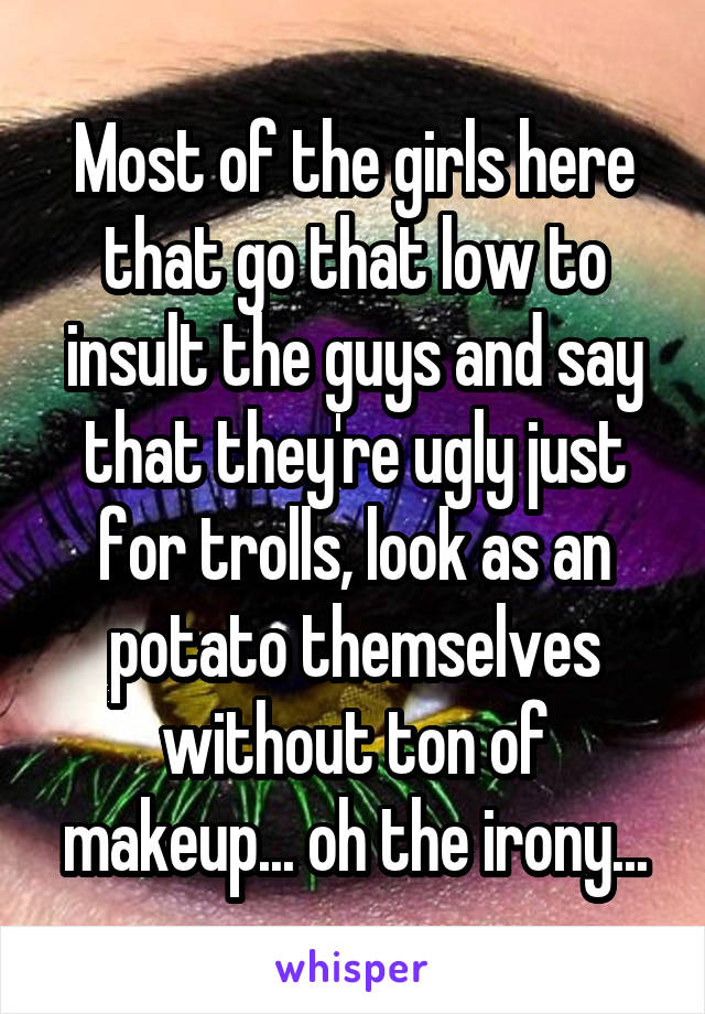 Most of the girls here that go that low to insult the guys and say that they're ugly just for trolls, look as an potato themselves without ton of makeup... oh the irony...