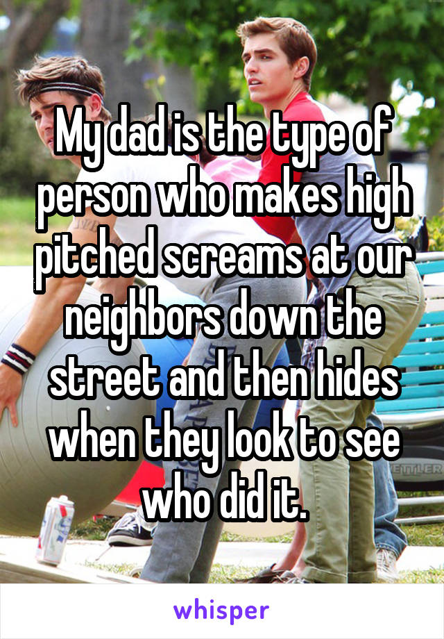 My dad is the type of person who makes high pitched screams at our neighbors down the street and then hides when they look to see who did it.