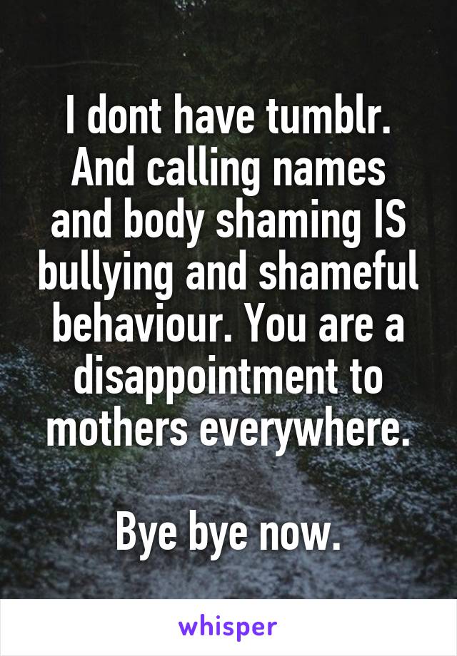 I dont have tumblr.
And calling names and body shaming IS bullying and shameful behaviour. You are a disappointment to mothers everywhere.

Bye bye now.