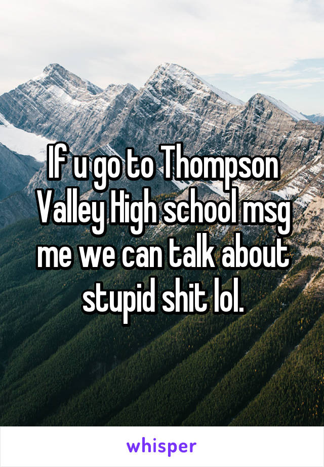 If u go to Thompson Valley High school msg me we can talk about stupid shit lol.