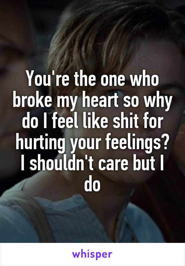 You're the one who broke my heart so why do I feel like shit for hurting your feelings? I shouldn't care but I do