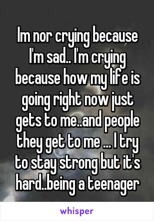 Im nor crying because I'm sad.. I'm crying because how my life is going right now just gets to me..and people they get to me ... I try to stay strong but it's hard..being a teenager