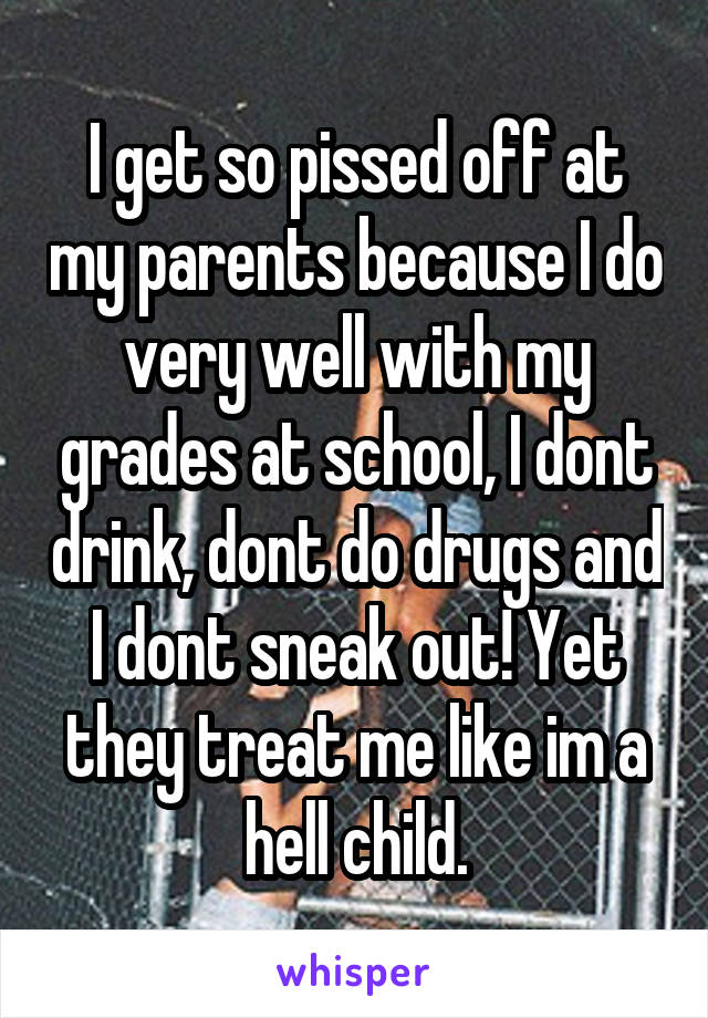 I get so pissed off at my parents because I do very well with my grades at school, I dont drink, dont do drugs and I dont sneak out! Yet they treat me like im a hell child.