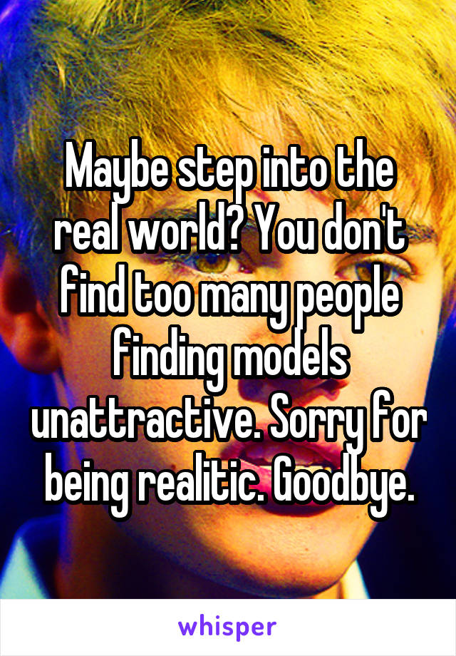 Maybe step into the real world? You don't find too many people finding models unattractive. Sorry for being realitic. Goodbye.