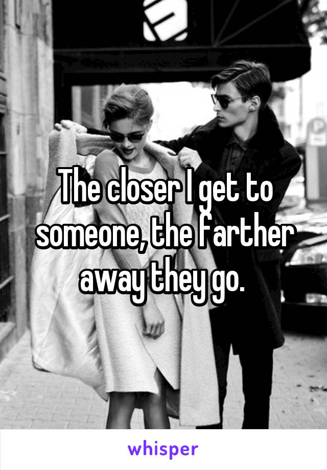 The closer I get to someone, the farther away they go. 