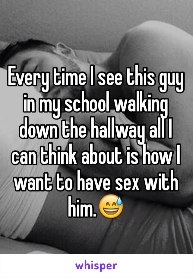 Every time I see this guy in my school walking down the hallway all I can think about is how I want to have sex with him.😅