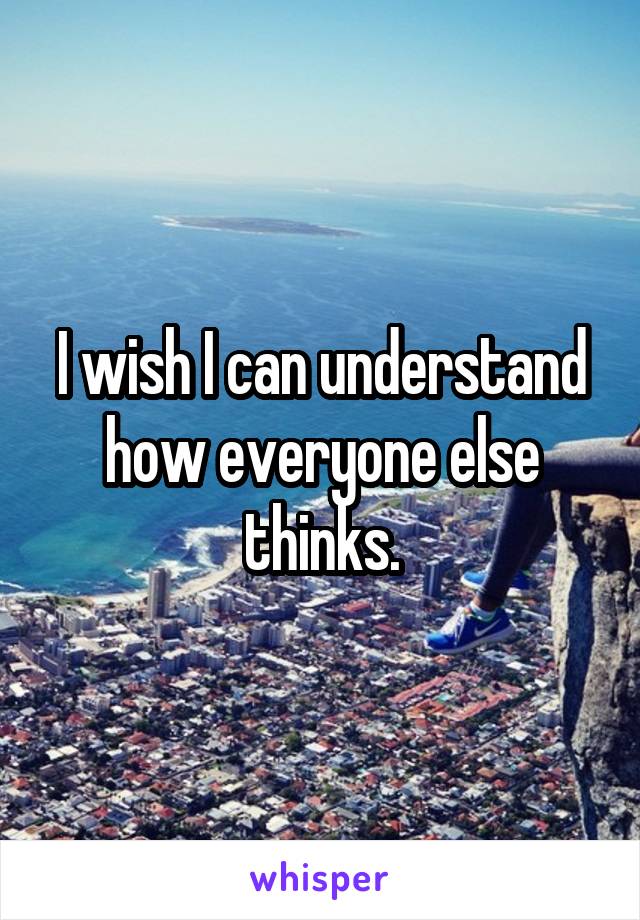 I wish I can understand how everyone else thinks.