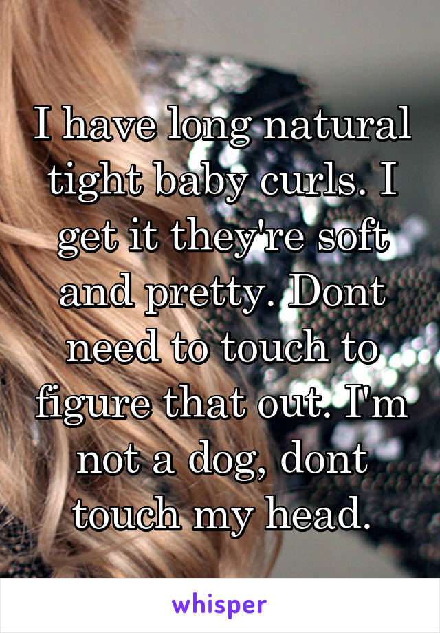 I have long natural tight baby curls. I get it they're soft and pretty. Dont need to touch to figure that out. I'm not a dog, dont touch my head.