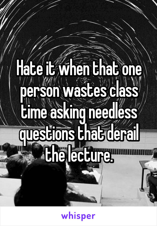 Hate it when that one person wastes class time asking needless questions that derail the lecture.