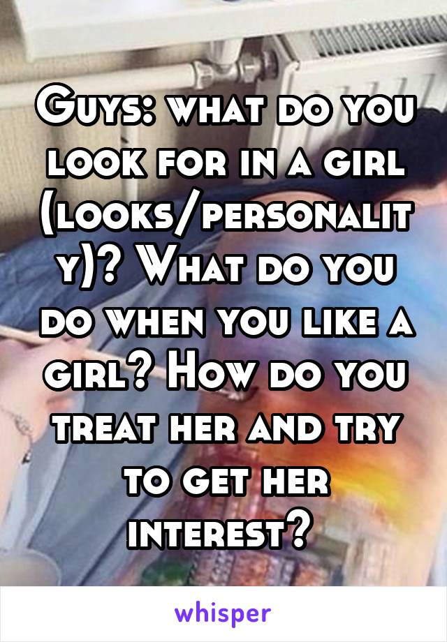 Guys: what do you look for in a girl (looks/personality)? What do you do when you like a girl? How do you treat her and try to get her interest? 