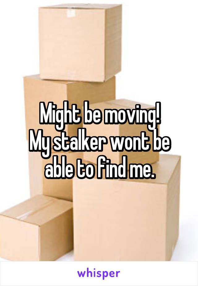 Might be moving!
My stalker wont be able to find me.