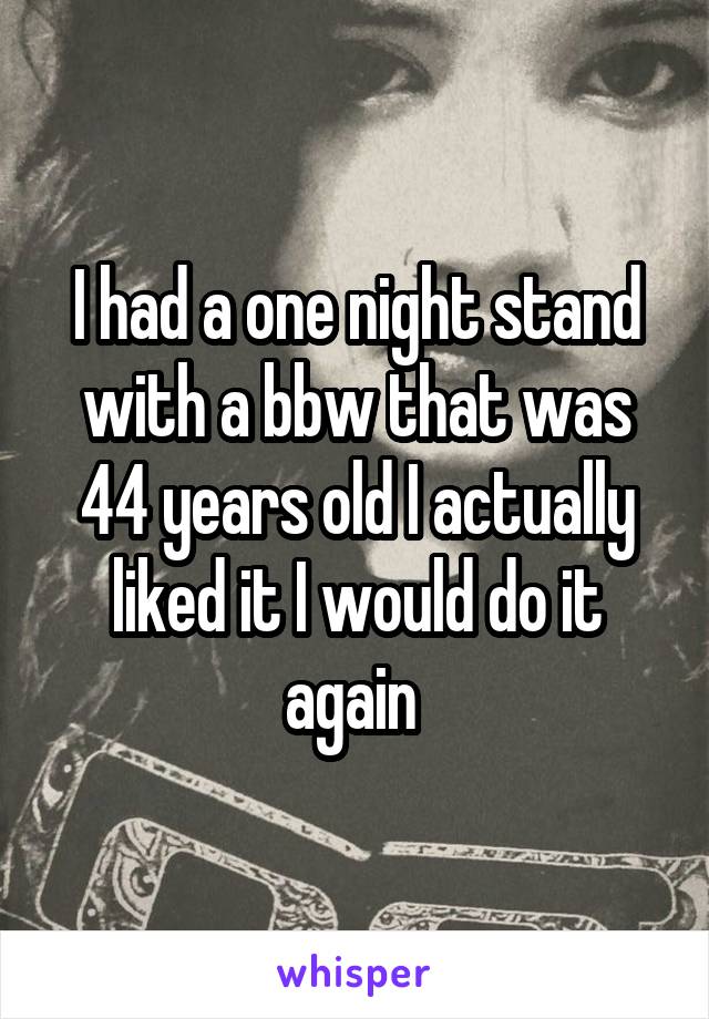 I had a one night stand with a bbw that was 44 years old I actually liked it I would do it again 