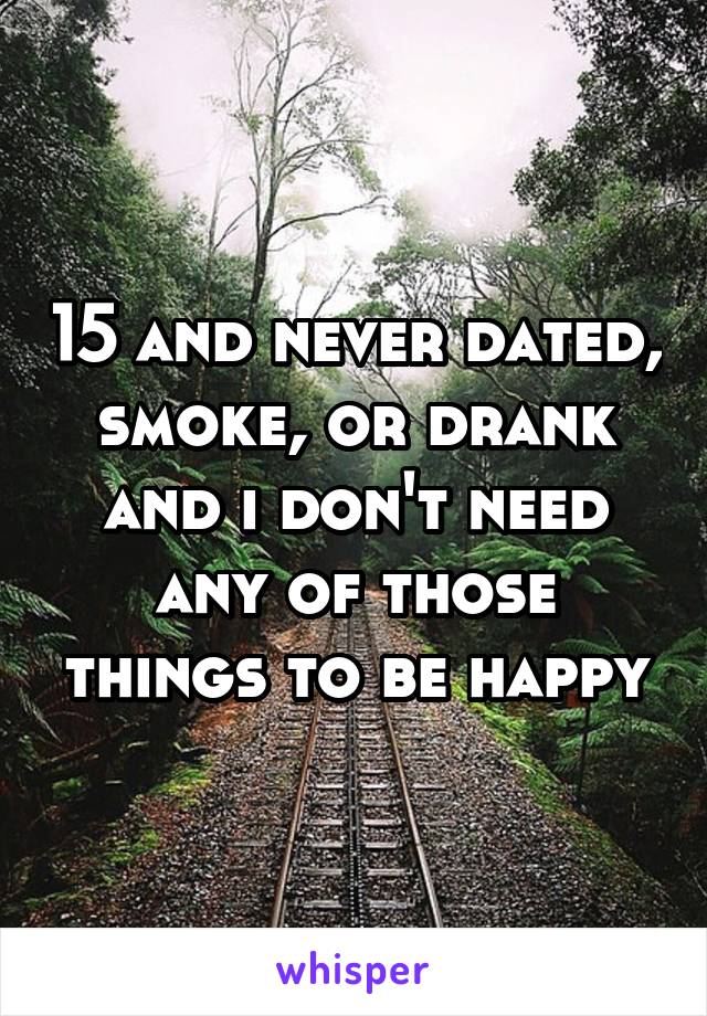 15 and never dated, smoke, or drank and i don't need any of those things to be happy