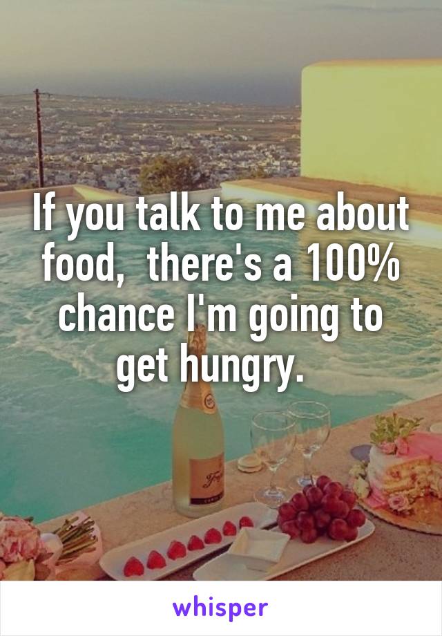 If you talk to me about food,  there's a 100% chance I'm going to get hungry.  
