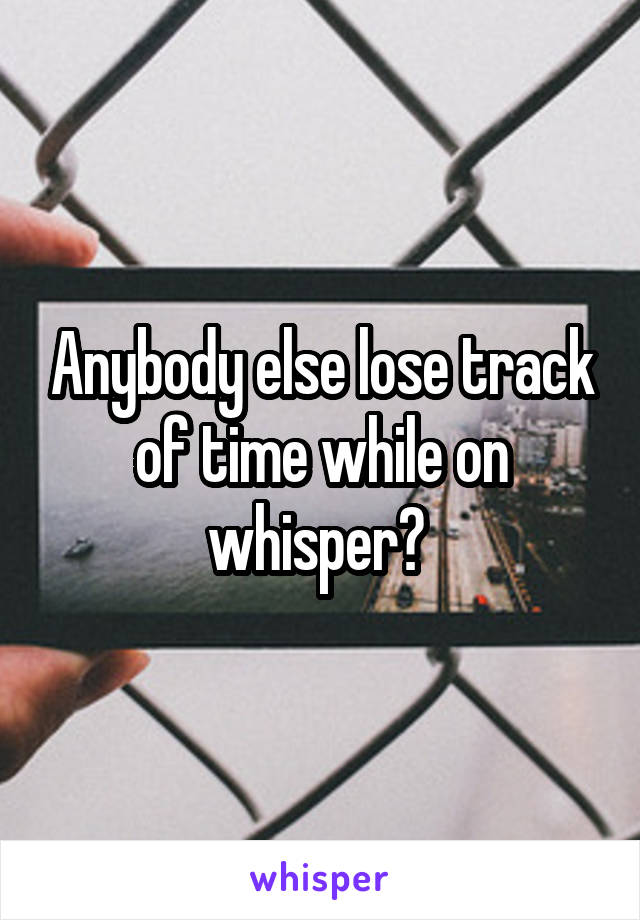 Anybody else lose track of time while on whisper? 