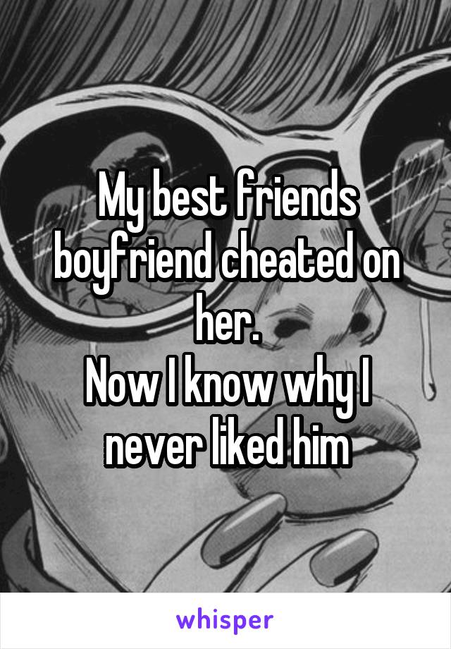 My best friends boyfriend cheated on her.
Now I know why I never liked him