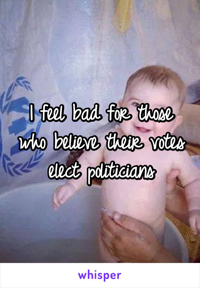 I feel bad for those who believe their votes elect politicians