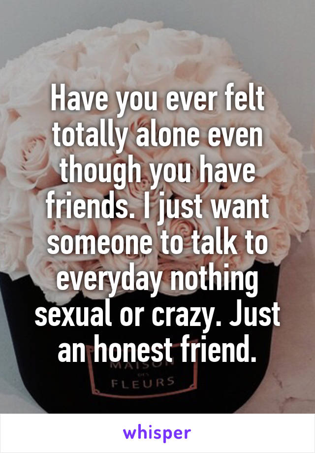 Have you ever felt totally alone even though you have friends. I just want someone to talk to everyday nothing sexual or crazy. Just an honest friend.
