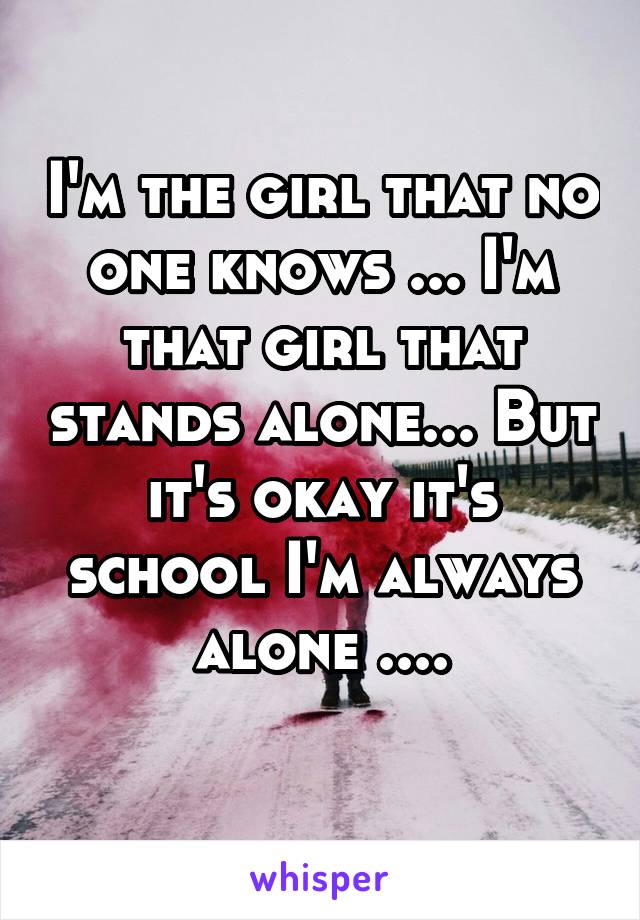 I'm the girl that no one knows ... I'm that girl that stands alone... But it's okay it's school I'm always alone ....
