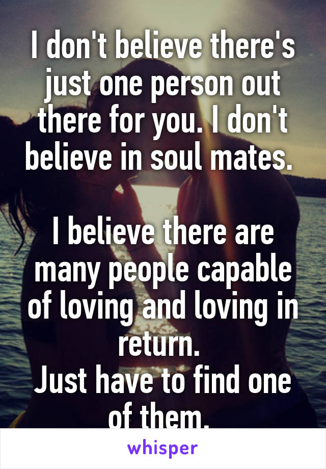 I don't believe there's just one person out there for you. I don't believe in soul mates. 

I believe there are many people capable of loving and loving in return. 
Just have to find one of them. 