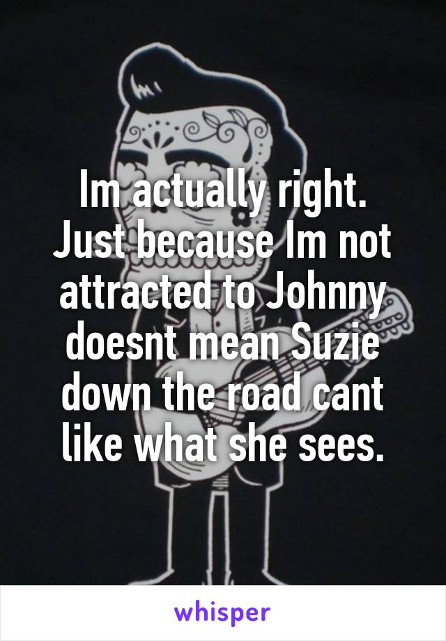 Im actually right.
Just because Im not attracted to Johnny doesnt mean Suzie down the road cant like what she sees.