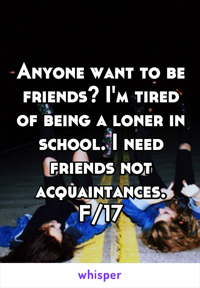 Anyone want to be friends? I'm tired of being a loner in school. I need friends not acquaintances.
F/17