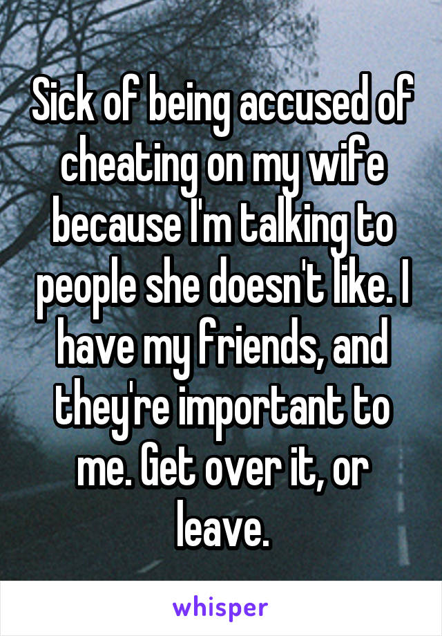 Sick of being accused of cheating on my wife because I'm talking to people she doesn't like. I have my friends, and they're important to me. Get over it, or leave.