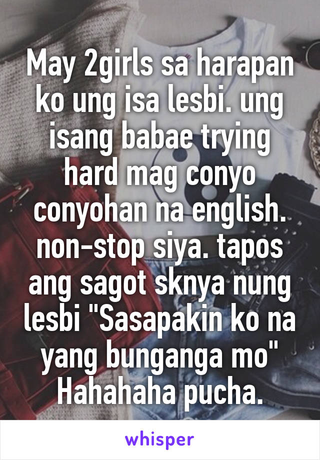 May 2girls sa harapan ko ung isa lesbi. ung isang babae trying hard mag conyo conyohan na english. non-stop siya. tapos ang sagot sknya nung lesbi "Sasapakin ko na yang bunganga mo" Hahahaha pucha.