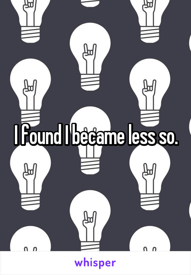 I found I became less so.