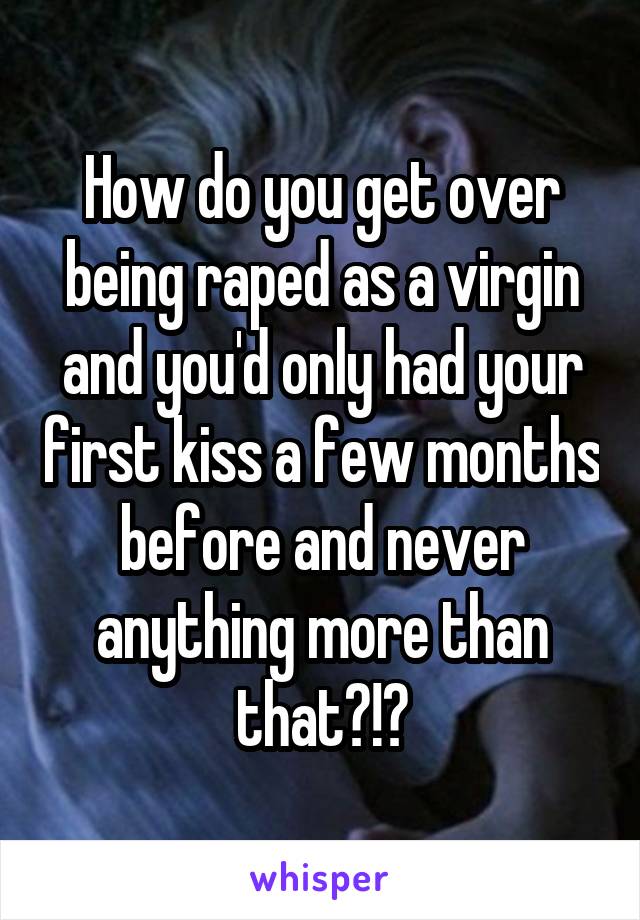 How do you get over being raped as a virgin and you'd only had your first kiss a few months before and never anything more than that?!?