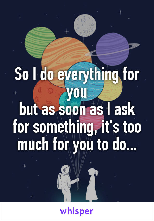 So I do everything for you
but as soon as I ask for something, it's too much for you to do...